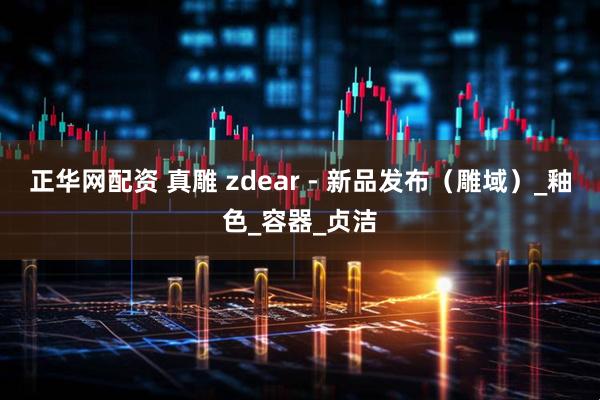 正华网配资 真雕 zdear - 新品发布（雕域）_釉色_容器_贞洁