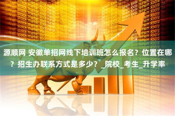源顺网 安徽单招网线下培训班怎么报名？位置在哪？招生办联系方式是多少？_院校_考生_升学率