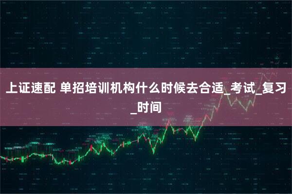 上证速配 单招培训机构什么时候去合适_考试_复习_时间