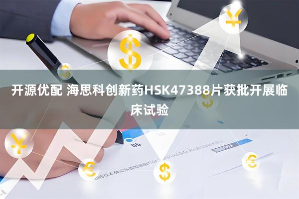 开源优配 海思科创新药HSK47388片获批开展临床试验