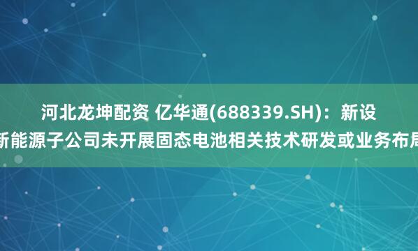 河北龙坤配资 亿华通(688339.SH)：新设新能源子公司未开展固态电池相关技术研发或业务布局