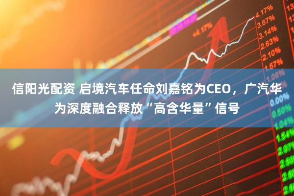 信阳光配资 启境汽车任命刘嘉铭为CEO，广汽华为深度融合释放“高含华量”信号