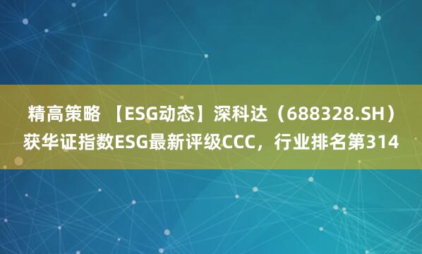 精高策略 【ESG动态】深科达（688328.SH）获华证指数ESG最新评级CCC，行业排名第314