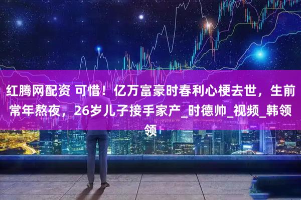 红腾网配资 可惜！亿万富豪时春利心梗去世，生前常年熬夜，26岁儿子接手家产_时德帅_视频_韩领