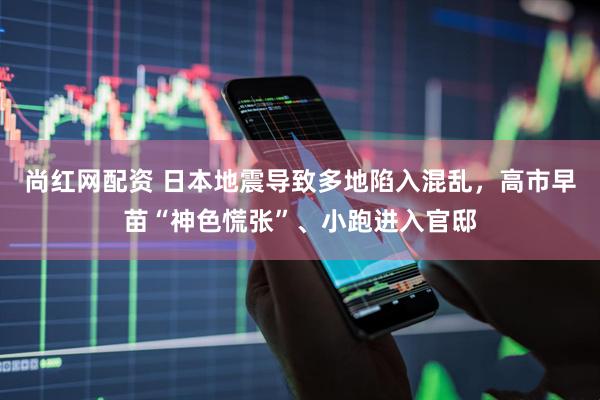 尚红网配资 日本地震导致多地陷入混乱，高市早苗“神色慌张”、小跑进入官邸