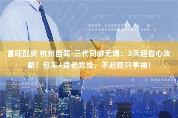富旺配资 杭州自驾·三代同游无锡：3天超省心攻略！包车+适老路线，不赶路只享福！