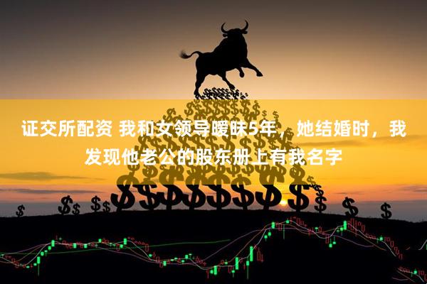 证交所配资 我和女领导暧昧5年，她结婚时，我发现他老公的股东册上有我名字