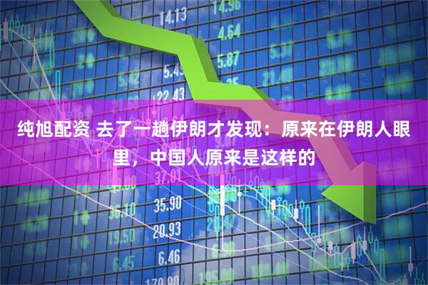 纯旭配资 去了一趟伊朗才发现：原来在伊朗人眼里，中国人原来是这样的
